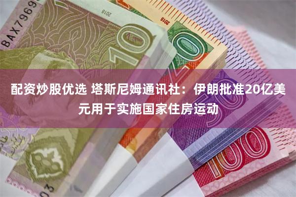 配资炒股优选 塔斯尼姆通讯社：伊朗批准20亿美元用于实施国家住房运动