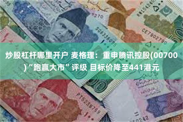 炒股杠杆哪里开户 麦格理：重申腾讯控股(00700)“跑赢大市”评级 目标价降至441港元