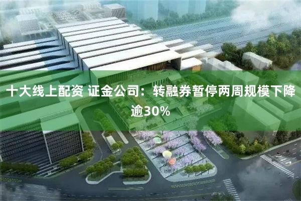 十大线上配资 证金公司：转融券暂停两周规模下降逾30%
