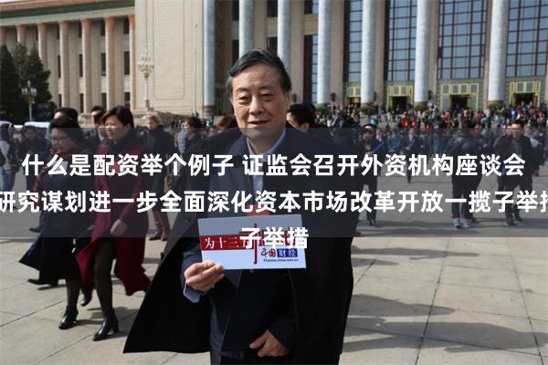 什么是配资举个例子 证监会召开外资机构座谈会 研究谋划进一步全面深化资本市场改革开放一揽子举措