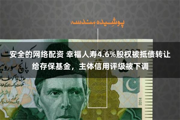 安全的网络配资 幸福人寿4.6%股权被抵债转让给存保基金，主体信用评级被下调