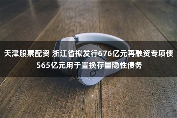 天津股票配资 浙江省拟发行676亿元再融资专项债 565亿元用于置换存量隐性债务