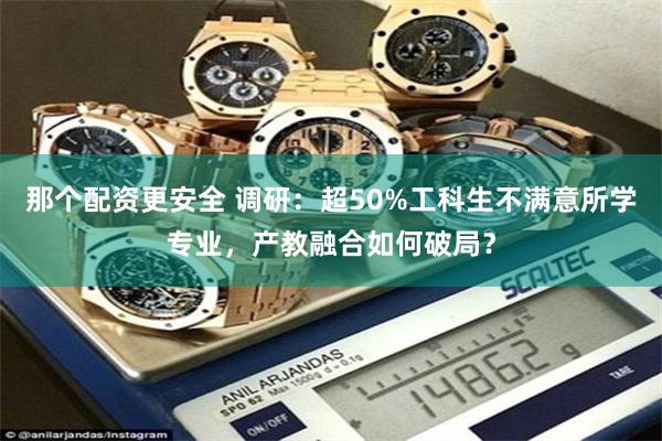 那个配资更安全 调研：超50%工科生不满意所学专业，产教融合如何破局？