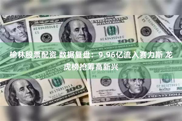 榆林股票配资 数据复盘：9.96亿流入赛力斯 龙虎榜抢筹高新兴