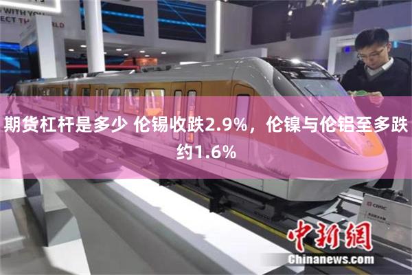 期货杠杆是多少 伦锡收跌2.9%，伦镍与伦铝至多跌约1.6%
