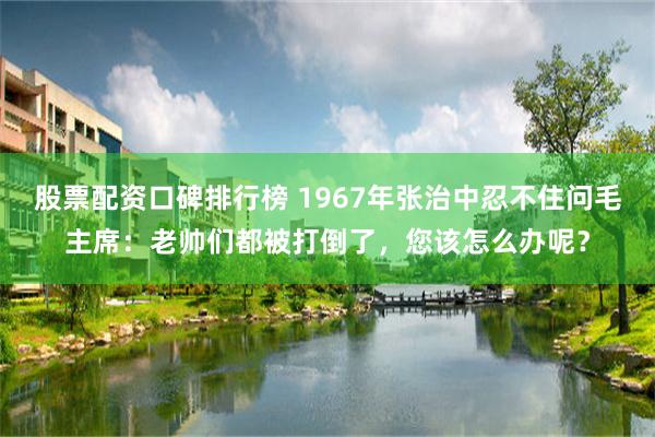 股票配资口碑排行榜 1967年张治中忍不住问毛主席：老帅们都被打倒了，您该怎么办呢？