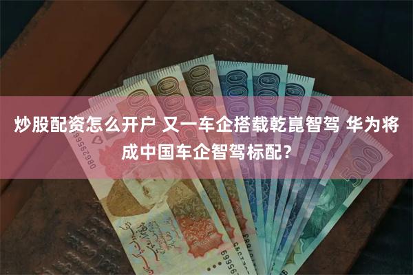 炒股配资怎么开户 又一车企搭载乾崑智驾 华为将成中国车企智驾标配？
