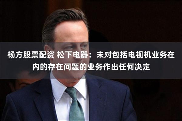 杨方股票配资 松下电器：未对包括电视机业务在内的存在问题的业务作出任何决定