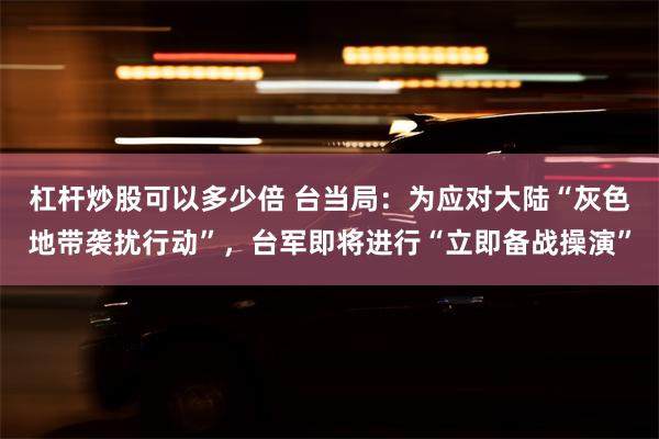 杠杆炒股可以多少倍 台当局：为应对大陆“灰色地带袭扰行动”，台军即将进行“立即备战操演”