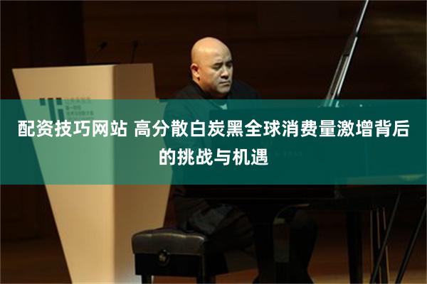 配资技巧网站 高分散白炭黑全球消费量激增背后的挑战与机遇
