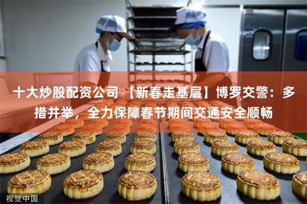 十大炒股配资公司 【新春走基层】博罗交警：多措并举，全力保障春节期间交通安全顺畅