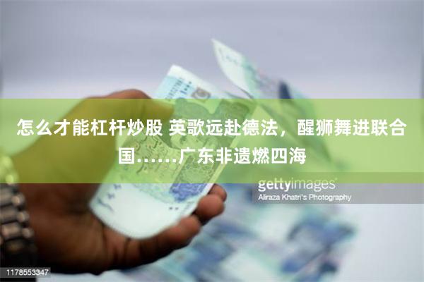 怎么才能杠杆炒股 英歌远赴德法，醒狮舞进联合国……广东非遗燃四海