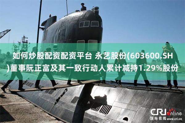 如何炒股配资配资平台 永艺股份(603600.SH)董事阮正富及其一致行动人累计减持1.29%股份