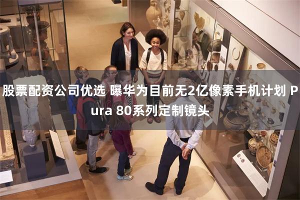 股票配资公司优选 曝华为目前无2亿像素手机计划 Pura 80系列定制镜头