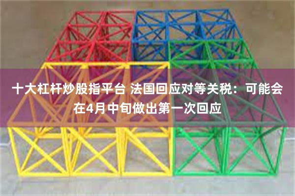 十大杠杆炒股指平台 法国回应对等关税：可能会在4月中旬做出第一次回应
