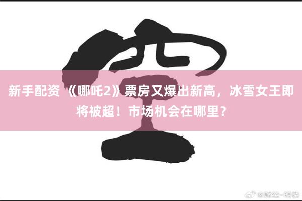 新手配资 《哪吒2》票房又爆出新高，冰雪女王即将被超！市场机会在哪里？