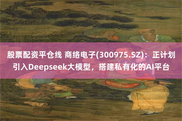 股票配资平仓线 商络电子(300975.SZ)：正计划引入Deepseek大模型，搭建私有化的AI平台