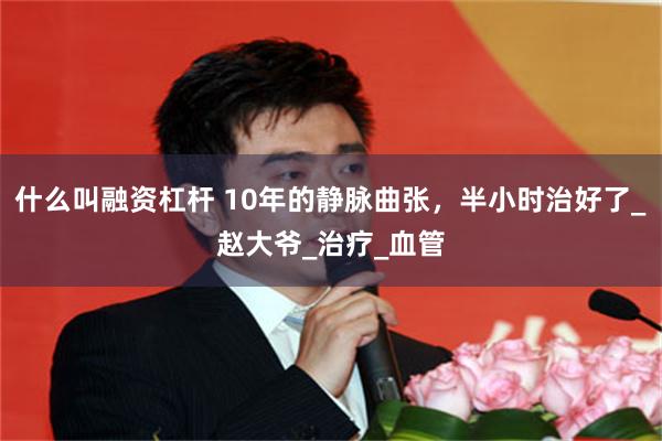 什么叫融资杠杆 10年的静脉曲张，半小时治好了_赵大爷_治疗_血管
