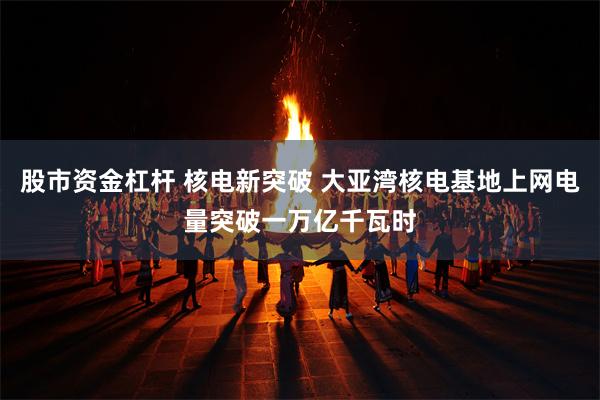 股市资金杠杆 核电新突破 大亚湾核电基地上网电量突破一万亿千瓦时