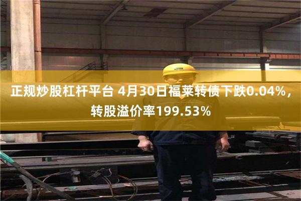 正规炒股杠杆平台 4月30日福莱转债下跌0.04%，转股溢价率199.53%