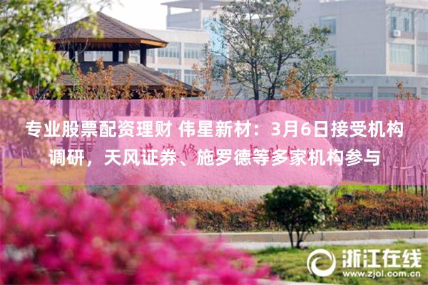专业股票配资理财 伟星新材：3月6日接受机构调研，天风证券、施罗德等多家机构参与