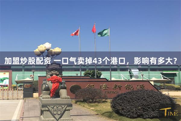 加盟炒股配资 一口气卖掉43个港口，影响有多大？