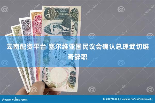 云南配资平台 塞尔维亚国民议会确认总理武切维奇辞职