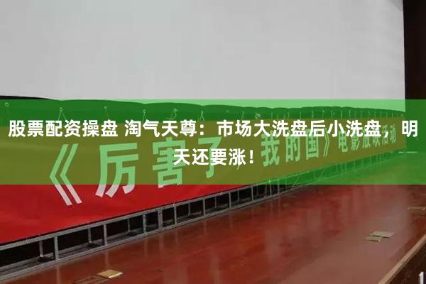 股票配资操盘 淘气天尊：市场大洗盘后小洗盘，明天还要涨！