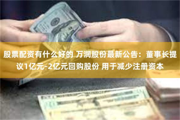 股票配资有什么好的 万润股份最新公告：董事长提议1亿元-2亿元回购股份 用于减少注册资本