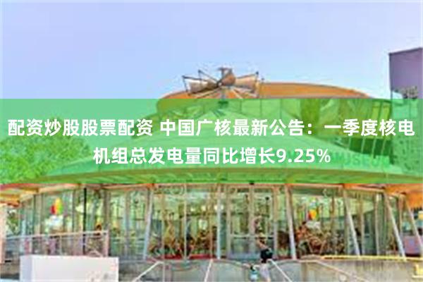 配资炒股股票配资 中国广核最新公告:一季度核电机组总发电量同比增长9.25%