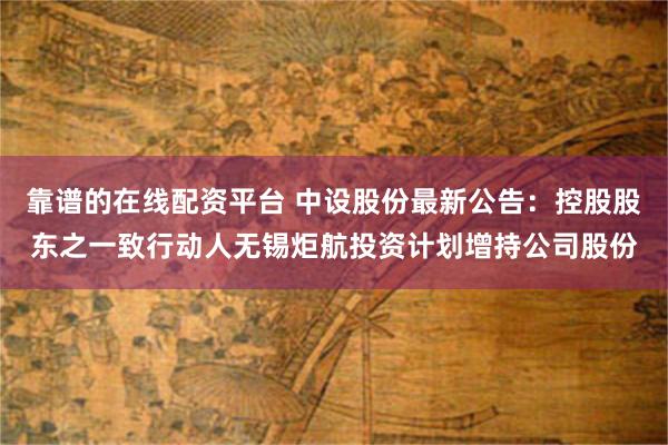 靠谱的在线配资平台 中设股份最新公告：控股股东之一致行动人无锡炬航投资计划增持公司股份