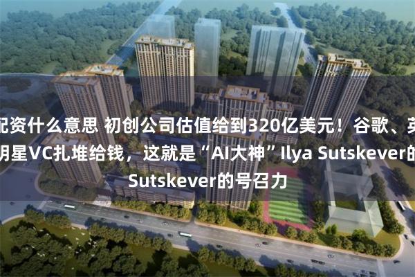 配资什么意思 初创公司估值给到320亿美元!谷歌、英伟达和明星VC扎堆给钱,这就是“AI大神”Ilya Sutskever的号召力