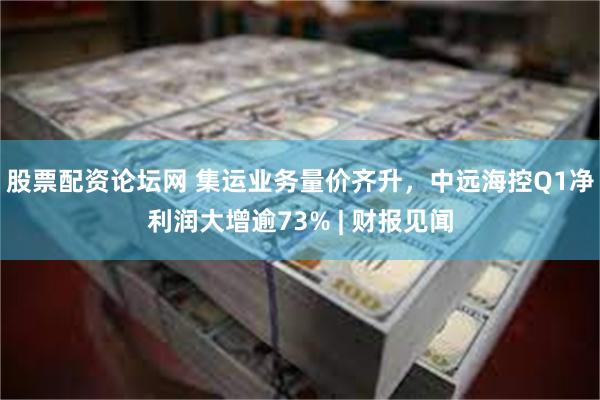 股票配资论坛网 集运业务量价齐升，中远海控Q1净利润大增逾73% | 财报见闻