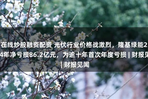 在线炒股融资配资 光伏行业价格战激烈，隆基绿能2024年净亏损86.2亿元，为逾十年首次年度亏损 | 财报见闻