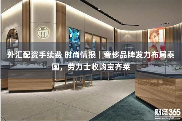 外汇配资手续费 时尚情报｜奢侈品牌发力布局泰国，劳力士收购宝齐莱