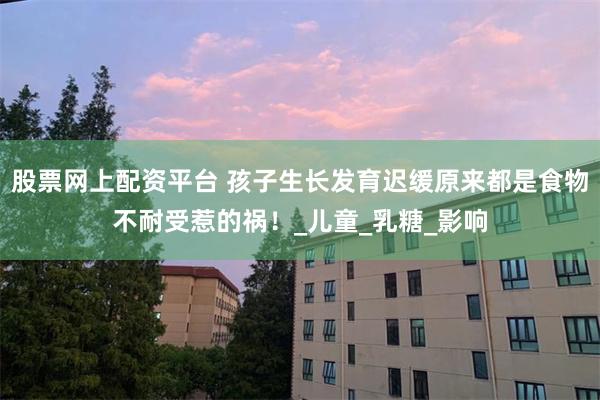股票网上配资平台 孩子生长发育迟缓原来都是食物不耐受惹的祸！_儿童_乳糖_影响