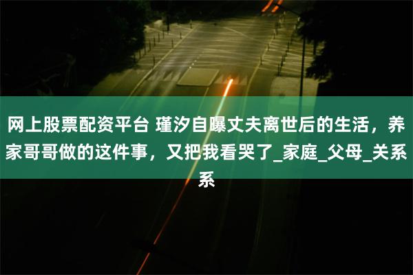 网上股票配资平台 瑾汐自曝丈夫离世后的生活，养家哥哥做的这件事，又把我看哭了_家庭_父母_关系