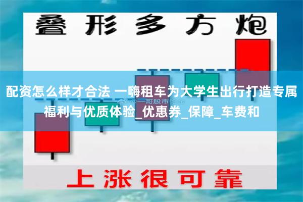 配资怎么样才合法 一嗨租车为大学生出行打造专属福利与优质体验_优惠券_保障_车费和