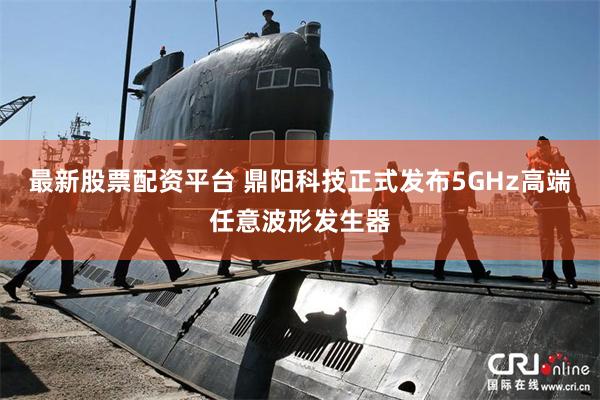 最新股票配资平台 鼎阳科技正式发布5GHz高端任意波形发生器