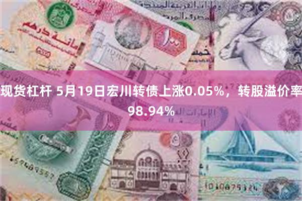 现货杠杆 5月19日宏川转债上涨0.05%，转股溢价率98.94%