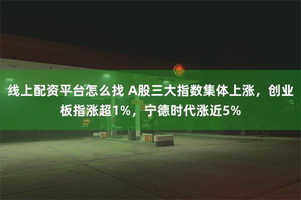 线上配资平台怎么找 A股三大指数集体上涨,创业板指涨超1%,宁德时代涨近5%