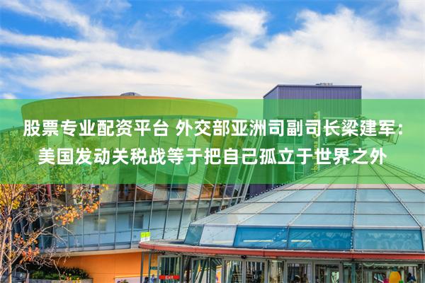 股票专业配资平台 外交部亚洲司副司长梁建军：美国发动关税战等于把自己孤立于世界之外