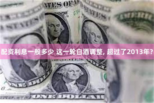 配资利息一般多少 这一轮白酒调整, 超过了2013年?