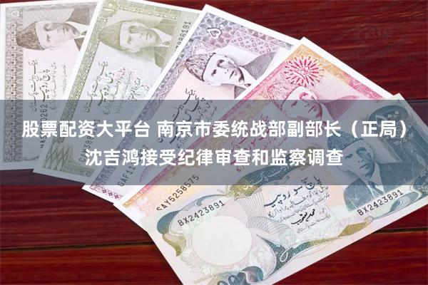 股票配资大平台 南京市委统战部副部长(正局)沈吉鸿接受纪律审查和监察调查