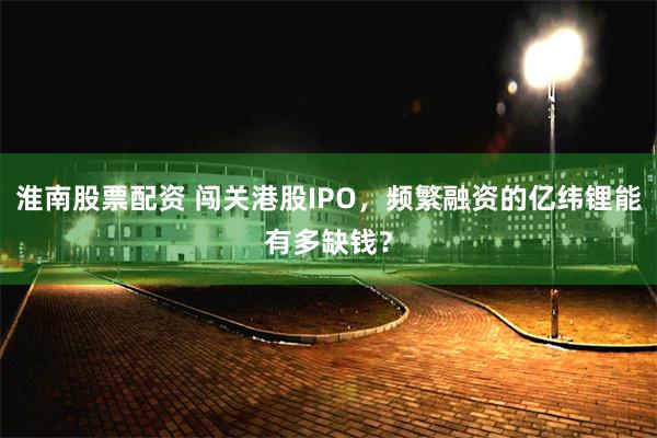 淮南股票配资 闯关港股IPO，频繁融资的亿纬锂能有多缺钱？