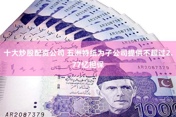 十大炒股配资公司 五洲特纸为子公司提供不超过2.77亿担保