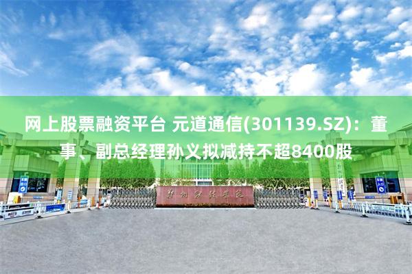网上股票融资平台 元道通信(301139.SZ)：董事、副总经理孙义拟减持不超8400股