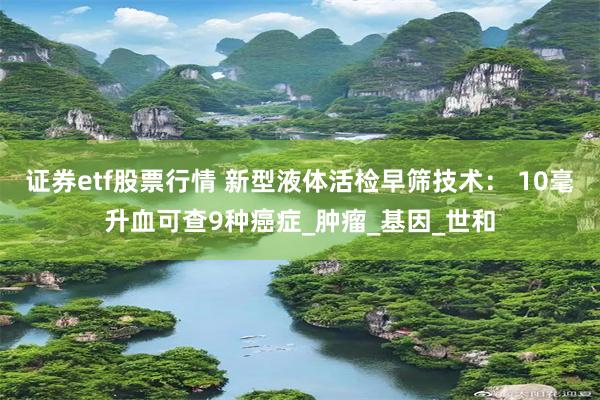 证券etf股票行情 新型液体活检早筛技术： 10毫升血可查9种癌症_肿瘤_基因_世和