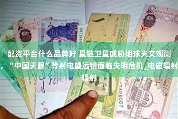 配资平台什么品牌好 星链卫星威胁地球天文观测，“中国天眼”等射电望远镜面临失明危机_电磁辐射