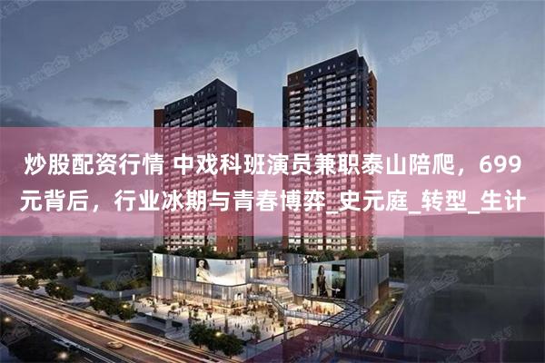 炒股配资行情 中戏科班演员兼职泰山陪爬，699元背后，行业冰期与青春博弈_史元庭_转型_生计
